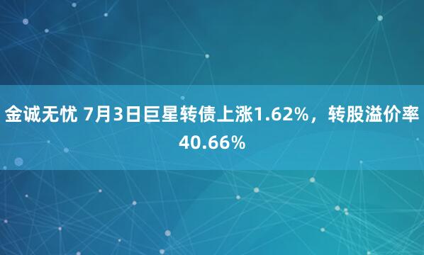 金诚无忧 7月3日巨星转债上涨1.62%，转股溢价率40.66%