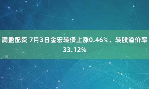 满盈配资 7月3日金宏转债上涨0.46%，转股溢价率33.12%