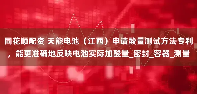 同花顺配资 天能电池（江西）申请酸量测试方法专利，能更准确地反映电池实际加酸量_密封_容器_测量