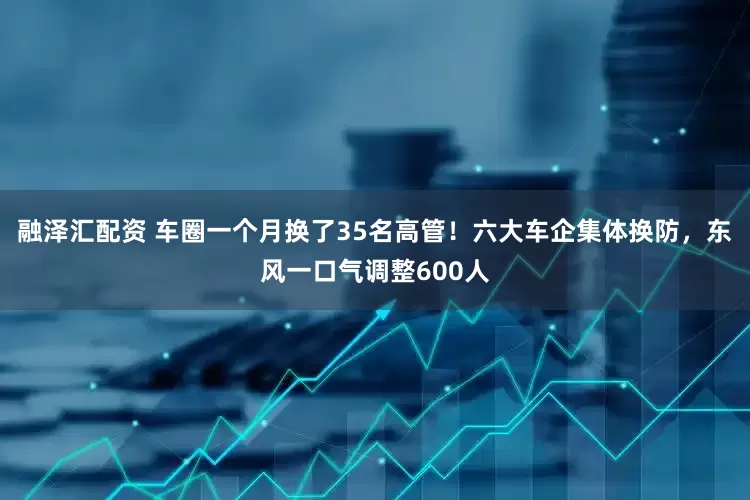 融泽汇配资 车圈一个月换了35名高管！六大车企集体换防，东风一口气调整600人