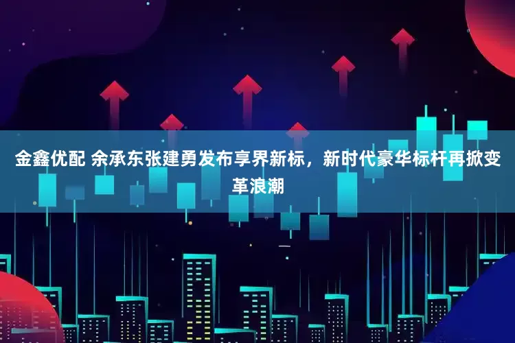 金鑫优配 余承东张建勇发布享界新标，新时代豪华标杆再掀变革浪潮