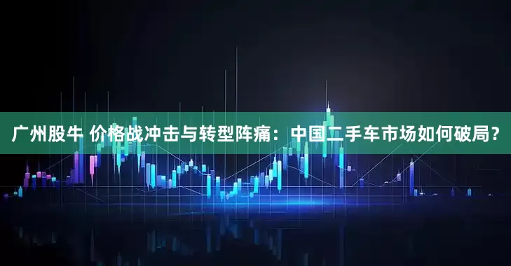 广州股牛 价格战冲击与转型阵痛：中国二手车市场如何破局？