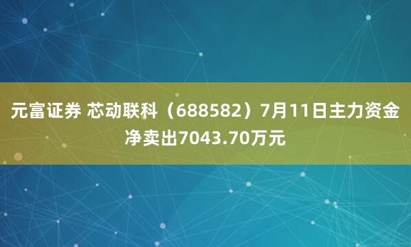元富证券 芯动联科（688582）7月11日主力资金净卖出7043.70万元