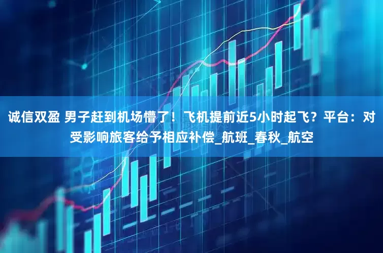 诚信双盈 男子赶到机场懵了！飞机提前近5小时起飞？平台：对受影响旅客给予相应补偿_航班_春秋_航空