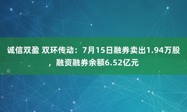 诚信双盈 双环传动：7月15日融券卖出1.94万股，融资融券余额6.52亿元