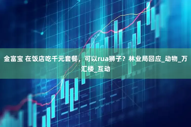 金富宝 在饭店吃千元套餐，可以rua狮子？林业局回应_动物_万汇楼_互动