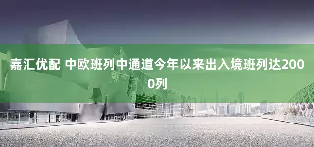 嘉汇优配 中欧班列中通道今年以来出入境班列达2000列