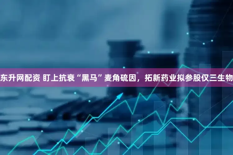东升网配资 盯上抗衰“黑马”麦角硫因，拓新药业拟参股仅三生物