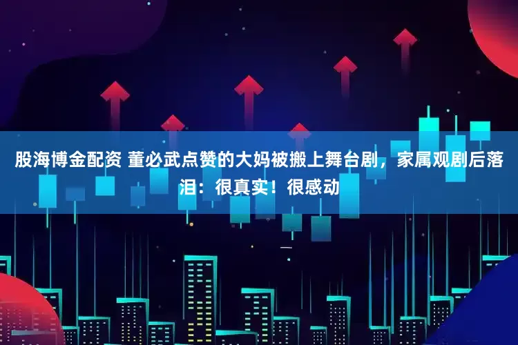 股海博金配资 董必武点赞的大妈被搬上舞台剧，家属观剧后落泪：很真实！很感动