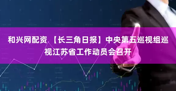 和兴网配资 【长三角日报】中央第五巡视组巡视江苏省工作动员会召开