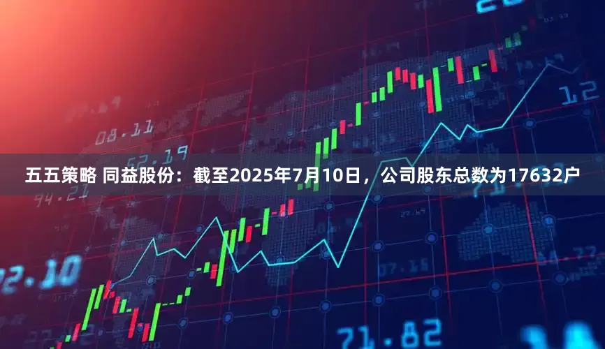 五五策略 同益股份：截至2025年7月10日，公司股东总数为17632户