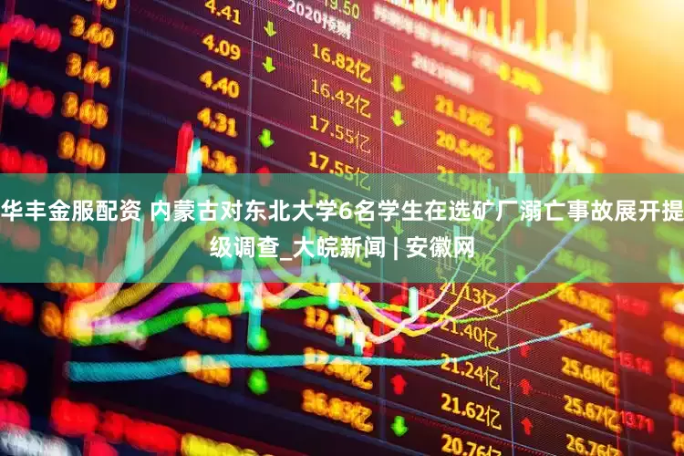 华丰金服配资 内蒙古对东北大学6名学生在选矿厂溺亡事故展开提级调查_大皖新闻 | 安徽网