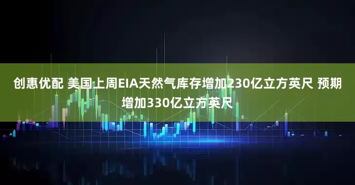创惠优配 美国上周EIA天然气库存增加230亿立方英尺 预期增加330亿立方英尺
