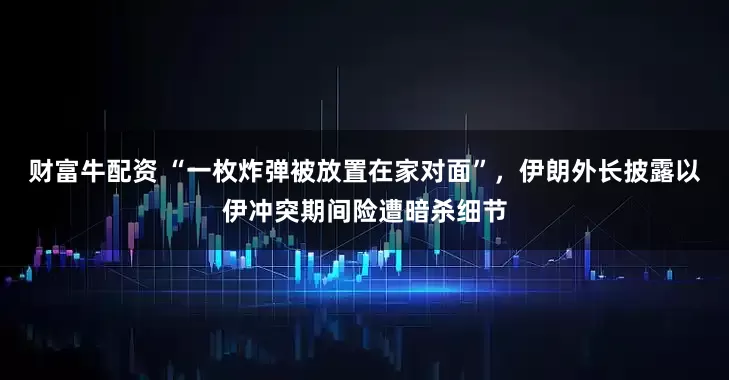 财富牛配资 “一枚炸弹被放置在家对面”，伊朗外长披露以伊冲突期间险遭暗杀细节