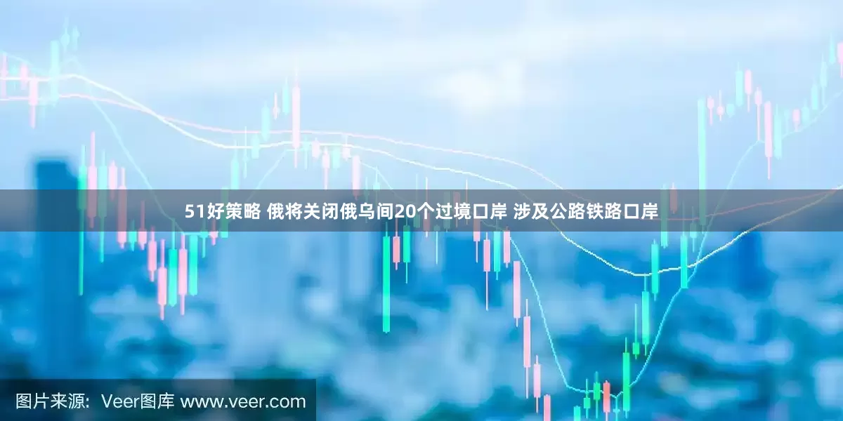 51好策略 俄将关闭俄乌间20个过境口岸 涉及公路铁路口岸