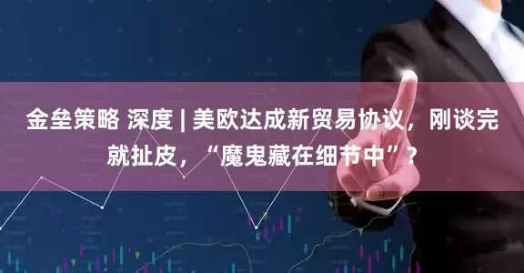 金垒策略 深度 | 美欧达成新贸易协议，刚谈完就扯皮，“魔鬼藏在细节中”？
