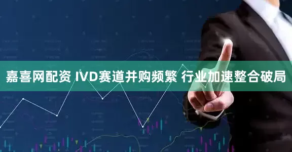嘉喜网配资 IVD赛道并购频繁 行业加速整合破局
