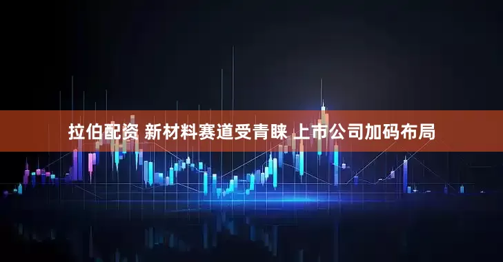 拉伯配资 新材料赛道受青睐 上市公司加码布局