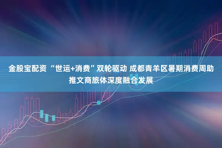金股宝配资 “世运+消费”双轮驱动 成都青羊区暑期消费周助推文商旅体深度融合发展