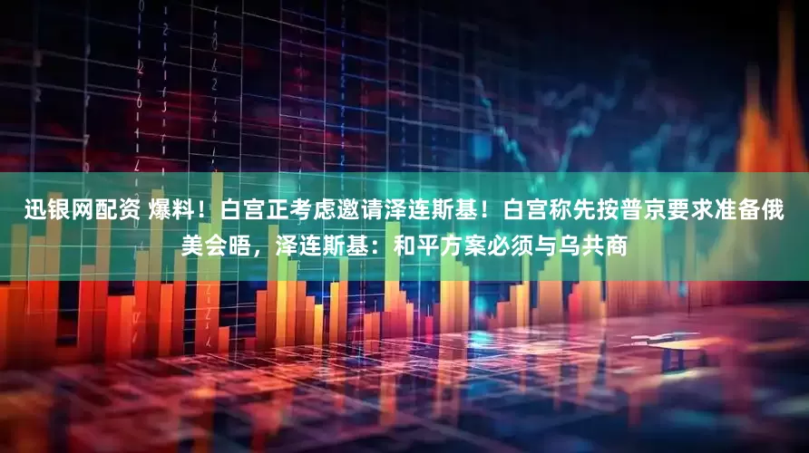 迅银网配资 爆料！白宫正考虑邀请泽连斯基！白宫称先按普京要求准备俄美会晤，泽连斯基：和平方案必须与乌共商