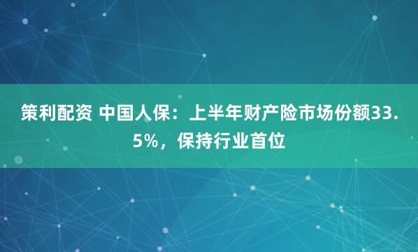 策利配资 中国人保：上半年财产险市场份额33.5%，保持行业首位