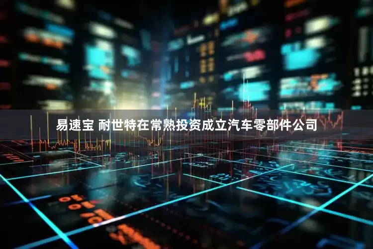 易速宝 耐世特在常熟投资成立汽车零部件公司