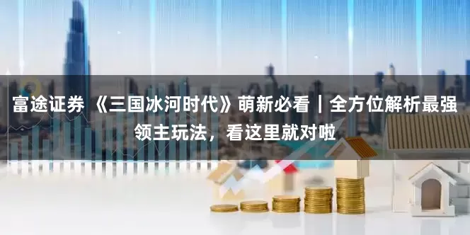 富途证券 《三国冰河时代》萌新必看｜全方位解析最强领主玩法，看这里就对啦