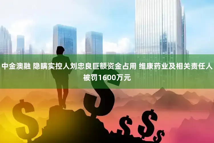 中金澳融 隐瞒实控人刘忠良巨额资金占用 维康药业及相关责任人被罚1600万元