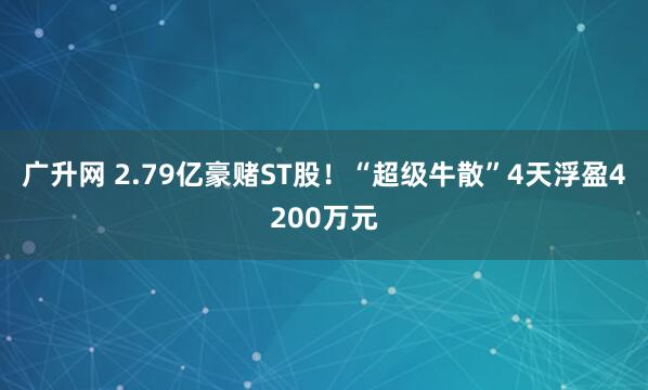 广升网 2.79亿豪赌ST股！“超级牛散”4天浮盈4200万元