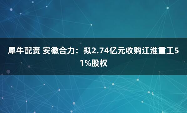 犀牛配资 安徽合力：拟2.74亿元收购江淮重工51%股权