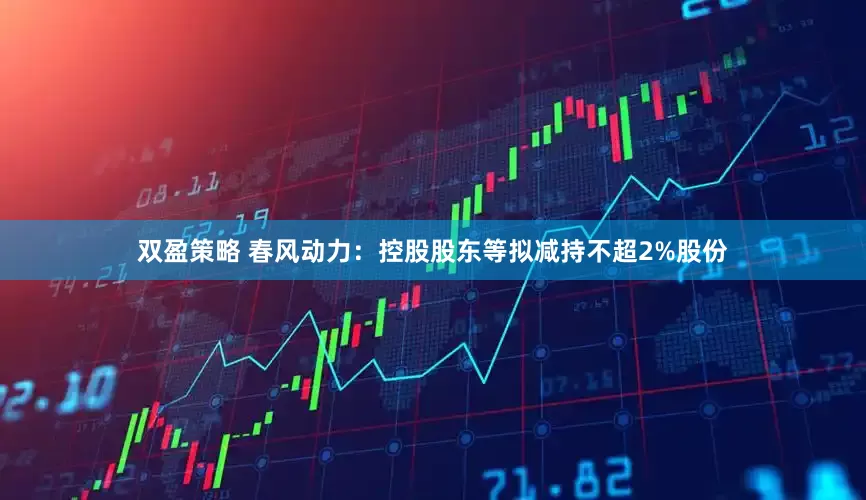 双盈策略 春风动力：控股股东等拟减持不超2%股份