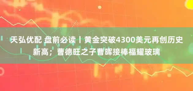 天弘优配 盘前必读丨黄金突破4300美元再创历史新高;曹德旺之子曹晖接棒福耀玻璃