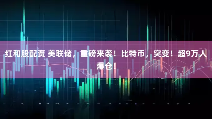 红和股配资 美联储，重磅来袭！比特币，突变！超9万人爆仓！
