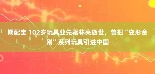 期配宝 102岁玩具业先驱林亮逝世，曾把“变形金刚”系列玩具引进中国