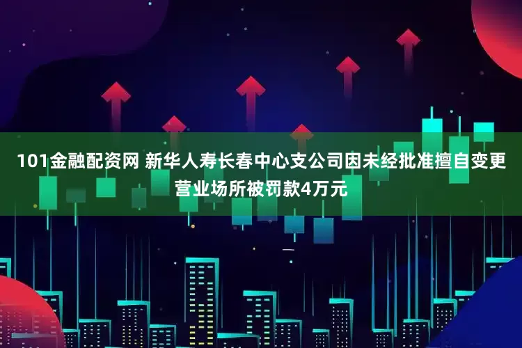 101金融配资网 新华人寿长春中心支公司因未经批准擅自变更营业场所被罚款4万元