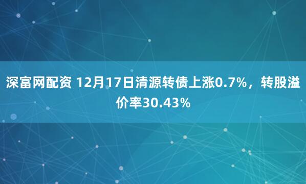 深富网配资 12月17日清源转债上涨0.7%，转股溢价率30.43%