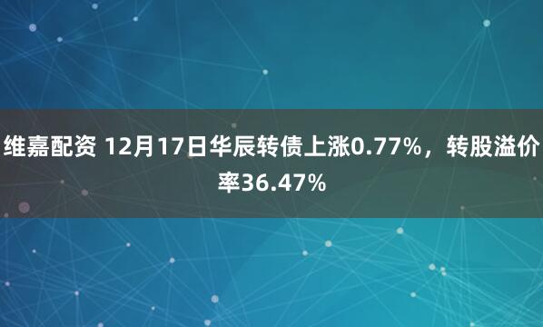 维嘉配资 12月17日华辰转债上涨0.77%，转股溢价率36.47%