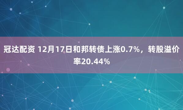 冠达配资 12月17日和邦转债上涨0.7%，转股溢价率20.44%