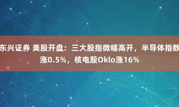 东兴证券 美股开盘：三大股指微幅高开，半导体指数涨0.5%，核电股Oklo涨16%