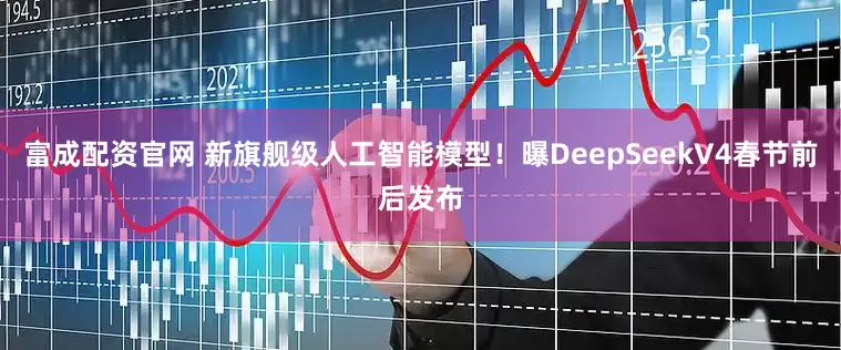 富成配资官网 新旗舰级人工智能模型！曝DeepSeekV4春节前后发布