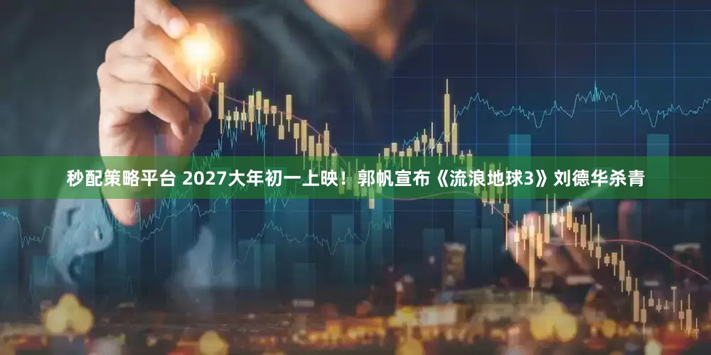 秒配策略平台 2027大年初一上映！郭帆宣布《流浪地球3》刘德华杀青