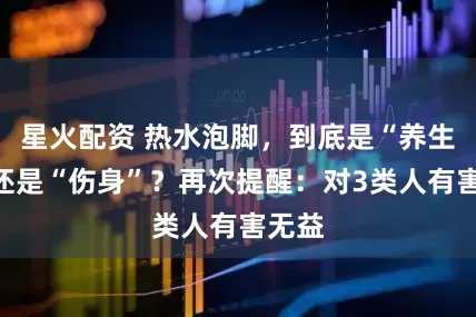 星火配资 热水泡脚，到底是“养生”，还是“伤身”？再次提醒：对3类人有害无益