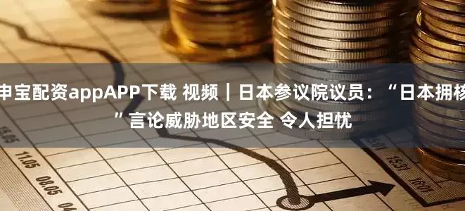 申宝配资appAPP下载 视频｜日本参议院议员：“日本拥核”言论威胁地区安全 令人担忧