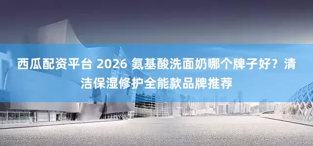 西瓜配资平台 2026 氨基酸洗面奶哪个牌子好？清洁保湿修护全能款品牌推荐