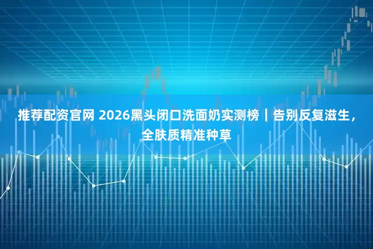推荐配资官网 2026黑头闭口洗面奶实测榜｜告别反复滋生，全肤质精准种草