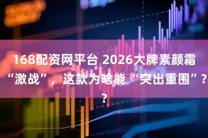 168配资网平台 2026大牌素颜霜 “激战”，这款为啥能 “突出重围”？