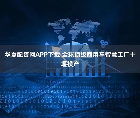 华夏配资网APP下载 全球顶级商用车智慧工厂十堰投产