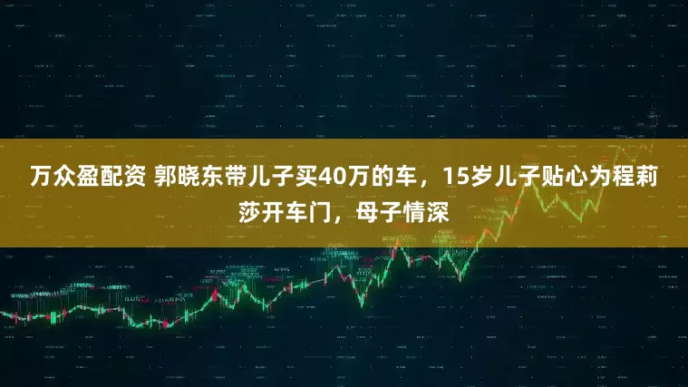 万众盈配资 郭晓东带儿子买40万的车，15岁儿子贴心为程莉莎开车门，母子情深